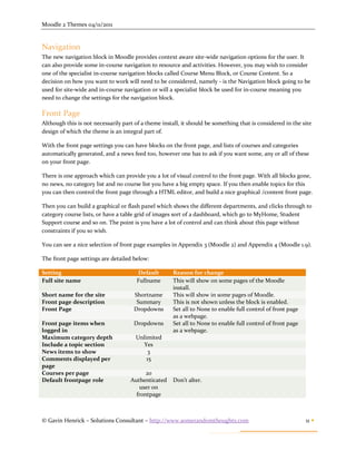 Moodle 2 Themes 04/11/2011


Navigation
The new navigation block in Moodle provides context aware site-wide navigation options for the user. It
can also provide some in-course navigation to resource and activities. However, you may wish to consider
one of the specialist in-course navigation blocks called Course Menu Block, or Course Content. So a
decision on how you want to work will need to be considered, namely - is the Navigation block going to be
used for site-wide and in-course navigation or will a specialist block be used for in-course meaning you
need to change the settings for the navigation block.

Front Page
Although this is not necessarily part of a theme install, it should be something that is considered in the site
design of which the theme is an integral part of.

With the front page settings you can have blocks on the front page, and lists of courses and categories
automatically generated, and a news feed too, however one has to ask if you want some, any or all of these
on your front page.

There is one approach which can provide you a lot of visual control to the front page. With all blocks gone,
no news, no category list and no course list you have a big empty space. If you then enable topics for this
you can then control the front page through a HTML editor, and build a nice graphical /content front page.

Then you can build a graphical or flash panel which shows the different departments, and clicks through to
category course lists, or have a table grid of images sort of a dashboard, which go to MyHome, Student
Support course and so on. The point is you have a lot of control and can think about this page without
constraints if you so wish.

You can see a nice selection of front page examples in Appendix 3 (Moodle 2) and Appendix 4 (Moodle 1.9).

The front page settings are detailed below:

Setting                                Default        Reason for change
Full site name                         Fullname       This will show on some pages of the Moodle
                                                      install.
Short name for the site              Shortname        This will show in some pages of Moodle.
Front page description                Summary         This is not shown unless the block is enabled.
Front Page                           Dropdowns        Set all to None to enable full control of front page
                                                      as a webpage.
Front page items when                Dropdowns        Set all to None to enable full control of front page
logged in                                             as a webpage.
Maximum category depth                Unlimited
Include a topic section                  Yes
News items to show                         3
Comments displayed per                    15
page
Courses per page                          20
Default frontpage role              Authenticated     Don’t alter.
                                       user on
                                      frontpage



© Gavin Henrick – Solutions Consultant – http://www.somerandomthoughts.com                                   11 
 