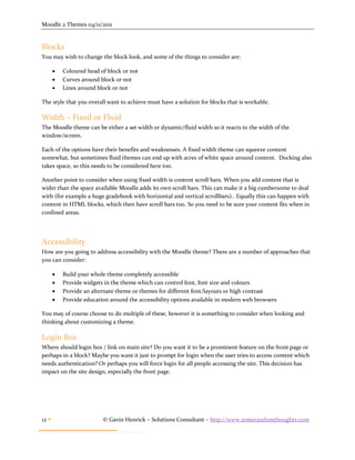 Moodle 2 Themes 04/11/2011


Blocks
You may wish to change the block look, and some of the things to consider are:

          Coloured head of block or not
          Curves around block or not
          Lines around block or not

The style that you overall want to achieve must have a solution for blocks that is workable.

Width – Fixed or Fluid
The Moodle theme can be either a set width or dynamic/fluid width so it reacts to the width of the
window/screen.

Each of the options have their benefits and weaknesses. A fixed width theme can squeeze content
somewhat, but sometimes fluid themes can end up with acres of white space around content. Docking also
takes space, so this needs to be considered here too.

Another point to consider when using fixed width is content scroll bars. When you add content that is
wider than the space available Moodle adds its own scroll bars. This can make it a big cumbersome to deal
with (for example a huge gradebook with horizontal and vertical scrollbars).. Equally this can happen with
content in HTML blocks, which then have scroll bars too. So you need to be sure your content fits when in
confined areas.




Accessibility
How are you going to address accessibility with the Moodle theme? There are a number of approaches that
you can consider:

          Build your whole theme completely accessible
          Provide widgets in the theme which can control font, font size and colours
          Provide an alternate theme or themes for different font/layouts or high contrast
          Provide education around the accessibility options available in modern web browsers

You may of course choose to do multiple of these, however it is something to consider when looking and
thinking about customizing a theme.

Login Box
Where should login box / link on main site? Do you want it to be a prominent feature on the front page or
perhaps in a block? Maybe you want it just to prompt for login when the user tries to access content which
needs authentication? Or perhaps you will force login for all people accessing the site. This decision has
impact on the site design, especially the front page.




12                       © Gavin Henrick – Solutions Consultant – http://www.somerandomthoughts.com
 
