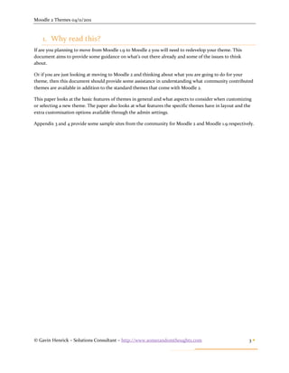 Moodle 2 Themes 04/11/2011



    1. Why read this?
If are you planning to move from Moodle 1.9 to Moodle 2 you will need to redevelop your theme. This
document aims to provide some guidance on what’s out there already and some of the issues to think
about.

Or if you are just looking at moving to Moodle 2 and thinking about what you are going to do for your
theme, then this document should provide some assistance in understanding what community contributed
themes are available in addition to the standard themes that come with Moodle 2.

This paper looks at the basic features of themes in general and what aspects to consider when customizing
or selecting a new theme. The paper also looks at what features the specific themes have in layout and the
extra customisation options available through the admin settings.

Appendix 3 and 4 provide some sample sites from the community for Moodle 2 and Moodle 1.9 respectively.




© Gavin Henrick – Solutions Consultant – http://www.somerandomthoughts.com                              3
 
