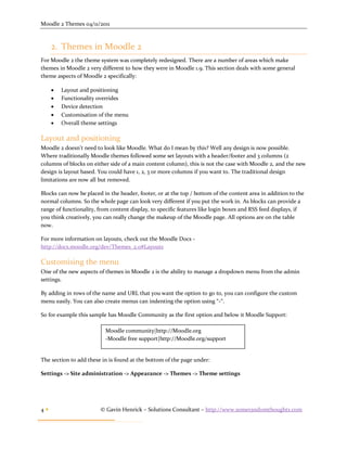Moodle 2 Themes 04/11/2011



     2. Themes in Moodle 2
For Moodle 2 the theme system was completely redesigned. There are a number of areas which make
themes in Moodle 2 very different to how they were in Moodle 1.9. This section deals with some general
theme aspects of Moodle 2 specifically:

        Layout and positioning
        Functionality overrides
        Device detection
        Customisation of the menu
        Overall theme settings

Layout and positioning
Moodle 2 doesn’t need to look like Moodle. What do I mean by this? Well any design is now possible.
Where traditionally Moodle themes followed some set layouts with a header/footer and 3 columns (2
columns of blocks on either side of a main content column), this is not the case with Moodle 2, and the new
design is layout based. You could have 1, 2, 3 or more columns if you want to. The traditional design
limitations are now all but removed.

Blocks can now be placed in the header, footer, or at the top / bottom of the content area in addition to the
normal columns. So the whole page can look very different if you put the work in. As blocks can provide a
range of functionality, from content display, to specific features like login boxes and RSS feed displays, if
you think creatively, you can really change the makeup of the Moodle page. All options are on the table
now.

For more information on layouts, check out the Moodle Docs -
http://docs.moodle.org/dev/Themes_2.0#Layouts

Customising the menu
One of the new aspects of themes in Moodle 2 is the ability to manage a dropdown menu from the admin
settings.

By adding in rows of the name and URL that you want the option to go to, you can configure the custom
menu easily. You can also create menus can indenting the option using “-“.

So for example this sample has Moodle Community as the first option and below it Moodle Support:

                          Moodle community|http://Moodle.org
                          -Moodle free support|http://Moodle.org/support


The section to add these in is found at the bottom of the page under:

Settings -> Site administration -> Appearance -> Themes -> Theme settings




4                      © Gavin Henrick – Solutions Consultant – http://www.somerandomthoughts.com
 