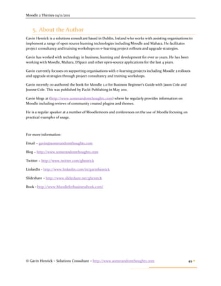 Moodle 2 Themes 04/11/2011



    5. About the Author
Gavin Henrick is a solutions consultant based in Dublin, Ireland who works with assisting organisations to
implement a range of open source learning technologies including Moodle and Mahara. He facilitates
project consultancy and training workshops on e-learning project rollouts and upgrade strategies.

Gavin has worked with technology in business, learning and development for over 10 years. He has been
working with Moodle, Mahara, DSpace and other open-source applications for the last 4 years.

Gavin currently focuses on supporting organisations with e-learning projects including Moodle 2 rollouts
and upgrade strategies through project consultancy and training workshops.

Gavin recently co-authored the book for Moodle 2.0 for Business Beginner's Guide with Jason Cole and
Jeanne Cole. This was published by Packt Publishing in May 2011.

Gavin blogs at (http://www.somerandomthoughts.com) where he regularly provides information on
Moodle including reviews of community created plugins and themes.

He is a regular speaker at a number of Moodlemoots and conferences on the use of Moodle focusing on
practical examples of usage.



For more information:

Email – gavin@somerandomthoughts.com

Blog – http://www.somerandomthoughts.com

Twitter – http://www.twitter.com/ghenrick

LinkedIn - http://www.linkedin.com/in/gavinhenrick

Slideshare – http://www.slideshare.net/ghenrick

Book - http://www.Moodleforbusinessbook.com/




© Gavin Henrick – Solutions Consultant – http://www.somerandomthoughts.com                             49 
 