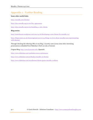 Moodle 2 Themes 04/11/2011



Appendix 2 - Further Reading
Some other useful Links

http://moodle.com/themes/

http://docs.moodle.org/20/en/Site_appearance

http://docs.moodle.org/20/en/Installing_a_new_theme

Blog entries

http://stawebteam.wordpress.com/2011/04/08/developing-a-new-theme-for-moodle-2-0/

http://blogs.sussex.ac.uk/elearningteam/2011/01/24/things-we-love-about-moodle2-pt2-experimenting-
with-themes/

Through checking the referring URLs to my blog, I recently came across some other interesting
presentations embedded from Slideshare which are also of interest:

Original Blog: http://cem.factorsim.info/ (Spanish)

http://www.slideshare.net/tumbukta/101012-mootes2010

http://www.slideshare.net/pvdhyden/moodle-20-themes

http://www.slideshare.net/moodleman/theme-gurus-moodle-2-edition




52                     © Gavin Henrick – Solutions Consultant – http://www.somerandomthoughts.com
 