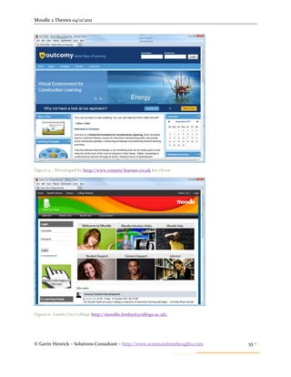 Moodle 2 Themes 04/11/2011




Figure 5 – Developed by http://www.remote-learner.co.uk for client




Figure 6 -Leeds City College http://moodle.leedscitycollege.ac.uk/




© Gavin Henrick – Solutions Consultant – http://www.somerandomthoughts.com   55 
 
