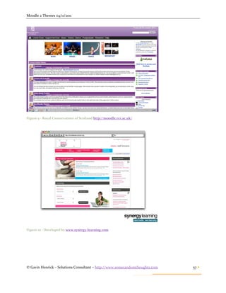 Moodle 2 Themes 04/11/2011




Figure 9 - Royal Conservatoire of Scotland http://moodle.rcs.ac.uk/




Figure 10 - Developed by www.synergy-learning.com




© Gavin Henrick – Solutions Consultant – http://www.somerandomthoughts.com   57 
 