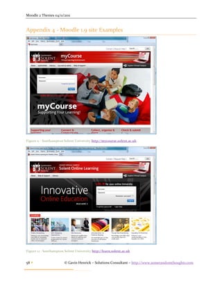 Moodle 2 Themes 04/11/2011



Appendix 4 - Moodle 1.9 site Examples




Figure 11 - Southampton Solent University http://mycourse.solent.ac.uk




Figure 12 - Southampton Solent University http://learn.solent.ac.uk


58                     © Gavin Henrick – Solutions Consultant – http://www.somerandomthoughts.com
 