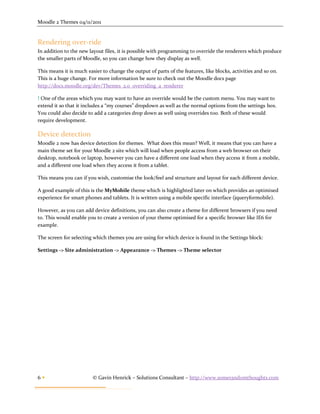 Moodle 2 Themes 04/11/2011


Rendering over-ride
In addition to the new layout files, it is possible with programming to override the renderers which produce
the smaller parts of Moodle, so you can change how they display as well.

This means it is much easier to change the output of parts of the features, like blocks, activities and so on.
This is a huge change. For more information be sure to check out the Moodle docs page
http://docs.moodle.org/dev/Themes_2.0_overriding_a_renderer

! One of the areas which you may want to have an override would be the custom menu. You may want to
extend it so that it includes a “my courses” dropdown as well as the normal options from the settings box.
You could also decide to add a categories drop down as well using overrides too. Both of these would
require development.

Device detection
Moodle 2 now has device detection for themes. What does this mean? Well, it means that you can have a
main theme set for your Moodle 2 site which will load when people access from a web browser on their
desktop, notebook or laptop, however you can have a different one load when they access it from a mobile,
and a different one load when they access it from a tablet.

This means you can if you wish, customise the look/feel and structure and layout for each different device.

A good example of this is the MyMobile theme which is highlighted later on which provides an optimised
experience for smart phones and tablets. It is written using a mobile specific interface (jqueryformobile).

However, as you can add device definitions, you can also create a theme for different browsers if you need
to. This would enable you to create a version of your theme optimised for a specific browser like IE6 for
example.

The screen for selecting which themes you are using for which device is found in the Settings block:

Settings -> Site administration -> Appearance -> Themes -> Theme selector




6                       © Gavin Henrick – Solutions Consultant – http://www.somerandomthoughts.com
 