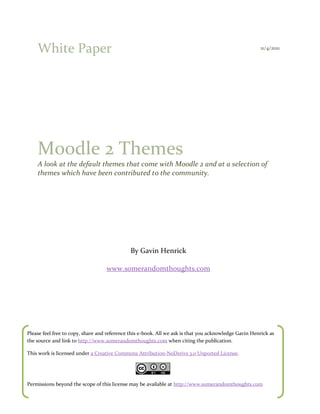 White Paper                                                                                         11/4/2011




    Moodle 2 Themes
    A look at the default themes that come with Moodle 2 and at a selection of
    themes which have been contributed to the community.




                                              By Gavin Henrick

                                   www.somerandomthoughts.com




Please feel free to copy, share and reference this e-book. All we ask is that you acknowledge Gavin Henrick as
the source and link to http://www.somerandomthoughts.com when citing the publication.

This work is licensed under a Creative Commons Attribution-NoDerivs 3.0 Unported License.




Permissions beyond the scope of this license may be available at http://www.somerandomthoughts.com
 