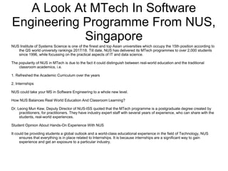 A Look At MTech In Software
Engineering Programme From NUS,
Singapore
NUS Institute of Systems Science is one of the finest and top Asian universities which occupy the 15th position according to
the QS world university rankings 2017/18. Till date, NUS has delivered its MTech programmes to over 2,000 students
since 1996, while focussing on the practical aspects of IT and data science.
The popularity of NUS in MTech is due to the fact it could distinguish between real-world education and the traditional
classroom academics, i.e.
1. Refreshed the Academic Curriculum over the years
2. Internships
NUS could take your MS in Software Engineering to a whole new level.
How NUS Balances Real World Education And Classroom Learning?
Dr. Leong Mun Kew, Deputy Director of NUS-ISS quoted that the MTech programme is a postgraduate degree created by
practitioners, for practitioners. They have industry expert staff with several years of experience, who can share with the
students, real-world experiences.
Student Opinion About Hands-On Experience With NUS
It could be providing students a global outlook and a world-class educational experience in the field of Technology, NUS
ensures that everything is in place related to Internships. It is because internships are a significant way to gain
experience and get an exposure to a particular industry.
 