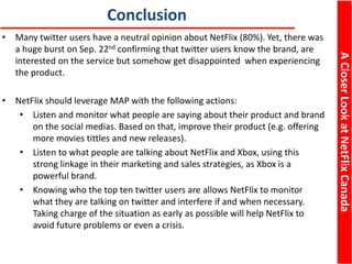ACloserLookatNetFlixCanada
Conclusion
• Many twitter users have a neutral opinion about NetFlix (80%). Yet, there was
a huge burst on Sep. 22nd confirming that twitter users know the brand, are
interested on the service but somehow get disappointed when experiencing
the product.
• NetFlix should leverage MAP with the following actions:
• Listen and monitor what people are saying about their product and brand
on the social medias. Based on that, improve their product (e.g. offering
more movies tittles and new releases).
• Listen to what people are talking about NetFlix and Xbox, using this
strong linkage in their marketing and sales strategies, as Xbox is a
powerful brand.
• Knowing who the top ten twitter users are allows NetFlix to monitor
what they are talking on twitter and interfere if and when necessary.
Taking charge of the situation as early as possible will help NetFlix to
avoid future problems or even a crisis.
 