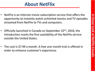 ACloserLookatNetFlixCanada
About NetFlix
• NetFlix is an Internet movie subscription service that offers the
opportunity to instantly watch unlimited movies and TV episodes
streamed from NetFlix to TVs and computers.
• Officially launched in Canada on September 22nd, 2010, the
introduction marks the first availability of the NetFlix service
outside the United States.
• The cost is $7.99 a month. A free one month trial is offered in
order to enhance customer’s experience.
ACloserLookatNetFlixCanada
 