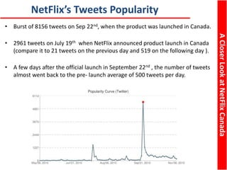 ACloserLookatNetFlixCanada
NetFlix’s Tweets Popularity
• Burst of 8156 tweets on Sep 22nd, when the product was launched in Canada.
• 2961 tweets on July 19th when NetFlix announced product launch in Canada
(compare it to 21 tweets on the previous day and 519 on the following day ).
• A few days after the official launch in September 22nd , the number of tweets
almost went back to the pre- launch average of 500 tweets per day.
 