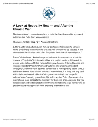 5/4/23, 12:41 PM
A Look at Neutrality Now — and After the Ukraine War
Page 1 of 7
https://www.printfriendly.com/p/g/yZDhF8
https://www.usip.org /publications/2022/04/look-neutrality-now-and-after-ukraine-war
A Look at Neutrality Now — and After the
Ukraine War
The international community needs to update the ‘law of neutrality’ to prevent
autocrats like Putin from weaponizing it.
Thursday, April 28, 2022 / By: Andrew Cheatham
Editor’s Note: This article is part 1 in a 2-part series looking at the various
forms of neutrality in international law and how they should be updated in the
aftermath of the Ukraine crisis. Part 2 explores the future of "neutralization."
Russia’s invasion of Ukraine has prompted several conversations about the
concept of “neutrality” in international law and related matters. Although this
week’s visits between United Nations Secretary-General Antonió Guterres and
Russian President Vladimir Putin and Guterres and Ukrainian President
Volodymyr Zelenskyy have sparked some hope of reinvigorating peace talks, a
settlement seems like a distant prospect. Nonetheless, it is likely that any deal
will include provisions for Ukraine’s long-term neutrality in exchange for
external states’ security guarantees. But autocrats like Putin often weaponize
international legal concepts like neutrality for their own ends. As such, it is vital
to reconsider and update global commitments to stabilizing legal frameworks to
prevent would-be aggressors from exploiting international law.
 