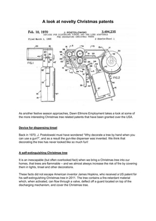 A look at novelty Christmas patents
As another festive season approaches, Dawn Ellmore Employment takes a look at some of
the more interesting Christmas tree related patents that have been granted over the USA.
Device for dispensing tinsel
Back in 1970, J. Postolowski must have wondered “Why decorate a tree by hand when you
can use a gun?”, and as a result the gun-like dispenser was invented. We think that
decorating the tree has never looked like so much fun!
A self-extinguishing Christmas tree
It is an inescapable (but often overlooked fact) when we bring a Christmas tree into our
homes, that trees are flammable – and we almost always increase the risk of fire by covering
them in lights, tinsel and other decorations.
These facts did not escape American inventor James Hopkins, who received a US patent for
his self-extinguishing Christmas tree in 2011. The tree contains a fire-retardant material
which, when activated, can flow through a valve, deflect off a guard located on top of the
discharging mechanism, and cover the Christmas tree.
 