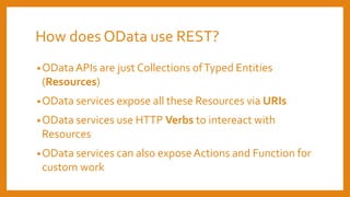 How does OData use REST?
•ODataAPIs are just Collections ofTyped Entities
(Resources)
•OData services expose all these Resources via URIs
•OData services use HTTP Verbs to intereact with
Resources
•OData services can also expose Actions and Function for
custom work
 