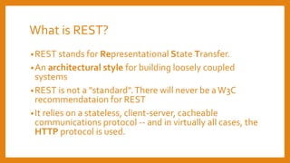What is REST?
•REST stands for Representational State Transfer.
•An architectural style for building loosely coupled
systems
•REST is not a "standard".There will never be aW3C
recommendataion for REST
•It relies on a stateless, client-server, cacheable
communications protocol -- and in virtually all cases, the
HTTP protocol is used.
 