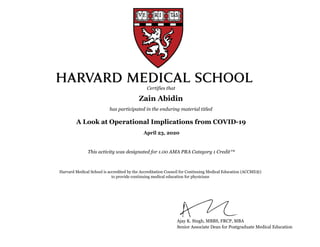 A Look at Operational Implications from COVID-19
This activity was designated for 1.00 AMA PRA Category 1 Credit™
Zain Abidin
Certifies that
has participated in the enduring material titled
Harvard Medical School is accredited by the Accreditation Council for Continuing Medical Education (ACCME®)
to provide continuing medical education for physicians
Ajay K. Singh, MBBS, FRCP, MBA
Senior Associate Dean for Postgraduate Medical Education
April 23, 2020
 