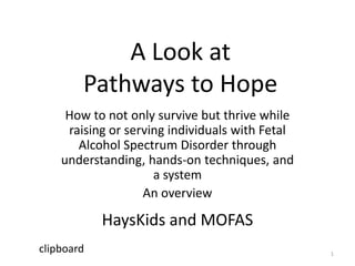 A Look at
        Pathways to Hope
     How to not only survive but thrive while
     raising or serving individuals with Fetal
       Alcohol Spectrum Disorder through
    understanding, hands-on techniques, and
                     a system
                   An overview

            HaysKids and MOFAS
clipboard                                        1
 