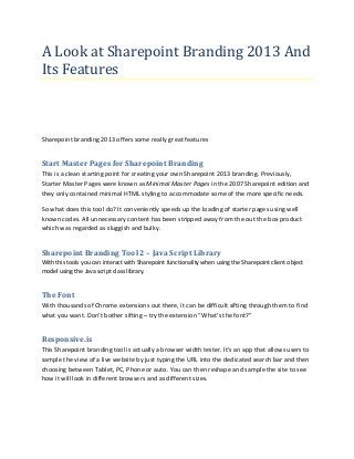 A Look at Sharepoint Branding 2013 And
Its Features

Sharepoint branding 2013 offers some really great features

Start Master Pages for Sharepoint Branding
This is a clean starting point for creating your own Sharepoint 2013 branding. Previously,
Starter Master Pages were known as Minimal Master Pages in the 2007 Sharepoint edition and
they only contained minimal HTML styling to accommodate some of the more specific needs.
So what does this tool do? It conveniently speeds up the loading of starter pages using well
known codes. All unnecessary content has been stripped away from the out the box product
which was regarded as sluggish and bulky.

Sharepoint Branding Tool 2 – Java Script Library
With this tools you can interact with Sharepoint functionality when using the Sharepoint client object
model using the Java script class library.

The Font
With thousands of Chrome extensions out there, it can be difficult sifting through them to find
what you want. Don’t bother sifting – try the extension “What’s the font?”

Responsive.is
This Sharepoint branding tool is actually a browser width tester. It’s an app that allows users to
sample the view of a live website by just typing the URL into the dedicated search bar and then
choosing between Tablet, PC, Phone or auto. You can then reshape and sample the site to see
how it will look in different browsers and as different sizes.

 