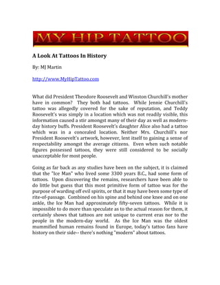 A Look At Tattoos In History  By: MJ Martin http://www.MyHipTattoo.com What did President Theodore Roosevelt and Winston Churchill's mother have in common?  They both had tattoos.  While Jennie Churchill's tattoo was allegedly covered for the sake of reputation, and Teddy Roosevelt's was simply in a location which was not readily visible, this information caused a stir amongst many of their day as well as modern-day history buffs. President Roosevelt's daughter Alice also had a tattoo which was in a concealed location. Neither Mrs. Churchill's nor President Roosevelt's artwork, however, lent itself to gaining a sense of respectability amongst the average citizens.  Even when such notable figures possessed tattoos, they were still considered to be socially unacceptable for most people. Going as far back as any studies have been on the subject, it is claimed that the 
Ice Man
 who lived some 3300 years B.C., had some form of tattoos.  Upon discovering the remains, researchers have been able to do little but guess that this most primitive form of tattoo was for the purpose of warding off evil spirits, or that it may have been some type of rite-of-passage.  Combined on his spine and behind one knee and on one ankle, the Ice Man had approximately fifty-seven tattoos.  While it is impossible to do more than speculate as to the actual reason for them, it certainly shows that tattoos are not unique to current eras nor to the people in the modern-day world.  As the Ice Man was the oldest mummified human remains found in Europe, today's tattoo fans have history on their side-- there's nothing 
modern
 about tattoos. In the distant past, tattoos were connected to an entirely different nature than they have been during the last few decades.  There was nothing notorious or rebellious about them.  It used to be that tattoos were reserved for those of high social standing, and were not available to average people.  Tattoos were only available to-- and a sign of--  those who were wealthy, important, and usually in some high position of government or royalty.  Sweden's King Oscar had tattoos; so did England's King George the fifth.  In that era, tattoos were a status symbol.   In other time-periods, tattoos also served specific purposes.  Going the furthest back in American history, many Native American tribes utilized the practice of tattoos; it was primarily for the purpose of showing one's connection to one's specific tribe.  For the Polynesians, tattooing was a method of relating family history; each individual person had his own individual tattoos to show the story of his family.  Some of the earliest explorers on the American continent have been said to have acquired this practice from the Polynesians' forms of tattoos.   Two of the oldest Egyptian mummies were discovered to have had tattoos.  These tattoos, which have only been found on female mummies, consist of patterns of lines, dots and dashes.  As the women themselves were connected to ritualistic practices, it is assumed that the tattoos they had in common were in some way representative of that fact.  It is only speculation on the parts of the researchers, of course, based on their knowledge of the lifestyles of that period in time.   Although Oriental symbols are quite popular for tattoos in America, it is not widely known that both the Japanese and Chinese cultures have held a strong opposition to the practice of tattooing throughout history.   For more information on tattoos, visit  http://www.MyHipTattoo.com 