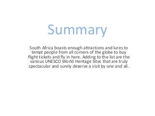 Summary 
South Africa boasts enough attractions and lures to 
tempt people from all corners of the globe to buy 
flight tickets and fly in here. Adding to the list are the 
various UNESCO World Heritage Sites that are truly 
spectacular and surely deserve a visit by one and all. 
 