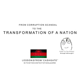 F R O M C O R R U P T I O N S C A N D A L
T O T H E
T R A N S F O R M AT I O N O F A N AT I O N
L E S S O N S F R O M “ C A S H G AT E ”
W I T H I N T H E C O N T E X T O F S D G s & D R M
P o w e r To T h e P e o p l e !
E n o u g h I s E n o u g h ! !
 