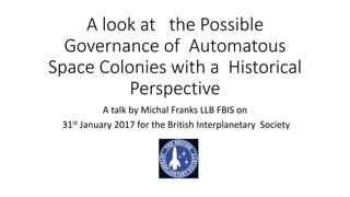 A look at the Possible
Governance of Automatous
Space Colonies with a Historical
Perspective
A talk by Michal Franks LLB FBIS on
31st January 2017 for the British Interplanetary Society
 