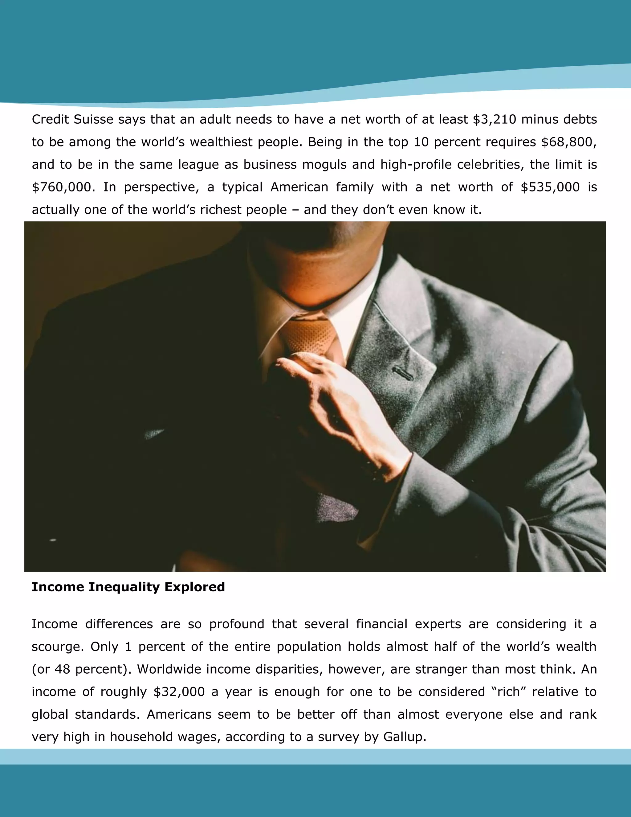 Credit Suisse says that an adult needs to have a net worth of at least $3,210 minus debts
to be among the world’s wealthiest people. Being in the top 10 percent requires $68,800,
and to be in the same league as business moguls and high-profile celebrities, the limit is
$760,000. In perspective, a typical American family with a net worth of $535,000 is
actually one of the world’s richest people – and they don’t even know it.
Income Inequality Explored
Income differences are so profound that several financial experts are considering it a
scourge. Only 1 percent of the entire population holds almost half of the world’s wealth
(or 48 percent). Worldwide income disparities, however, are stranger than most think. An
income of roughly $32,000 a year is enough for one to be considered “rich” relative to
global standards. Americans seem to be better off than almost everyone else and rank
very high in household wages, according to a survey by Gallup.
 