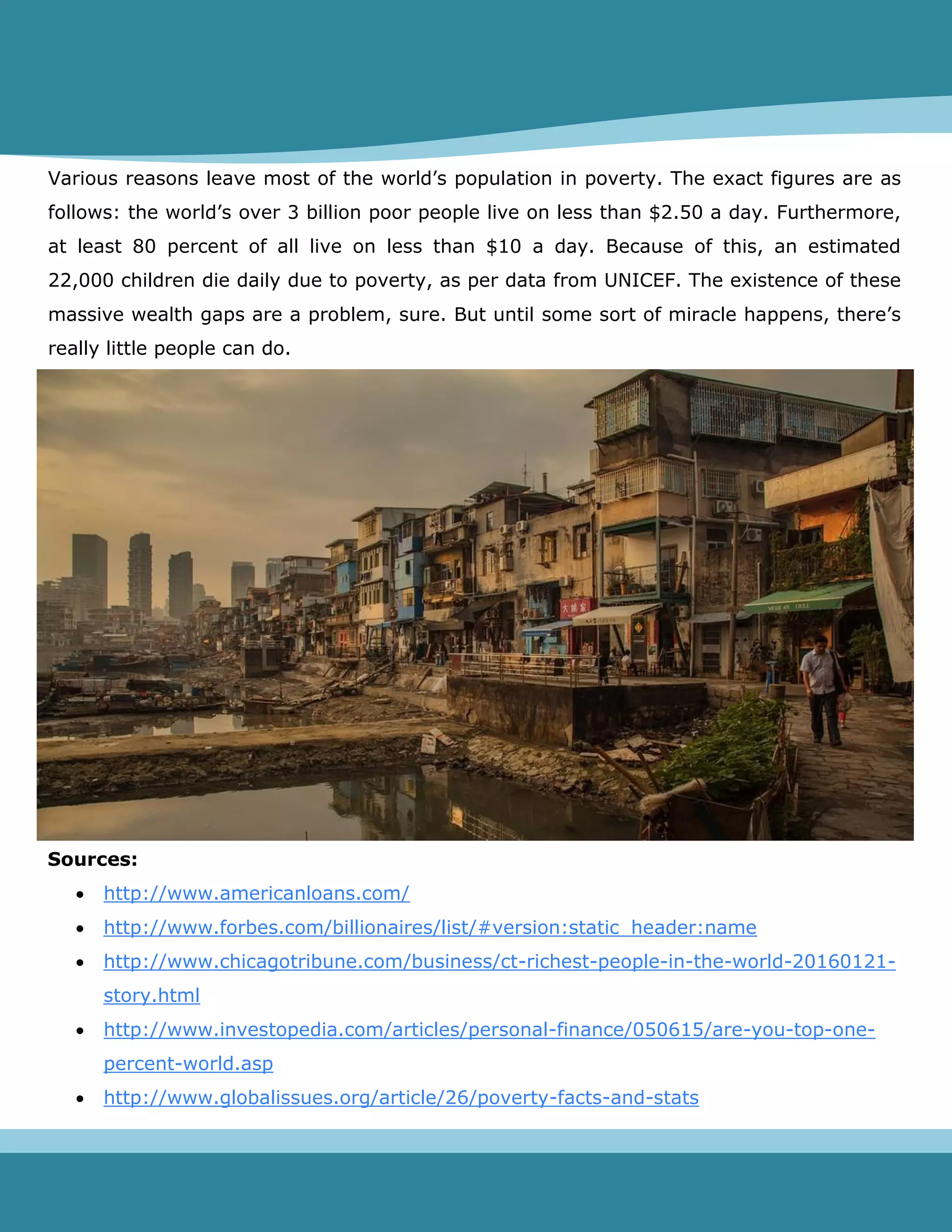 Various reasons leave most of the world’s population in poverty. The exact figures are as
follows: the world’s over 3 billion poor people live on less than $2.50 a day. Furthermore,
at least 80 percent of all live on less than $10 a day. Because of this, an estimated
22,000 children die daily due to poverty, as per data from UNICEF. The existence of these
massive wealth gaps are a problem, sure. But until some sort of miracle happens, there’s
really little people can do.
Sources:
 http://www.americanloans.com/
 http://www.forbes.com/billionaires/list/#version:static_header:name
 http://www.chicagotribune.com/business/ct-richest-people-in-the-world-20160121-
story.html
 http://www.investopedia.com/articles/personal-finance/050615/are-you-top-one-
percent-world.asp
 http://www.globalissues.org/article/26/poverty-facts-and-stats
 