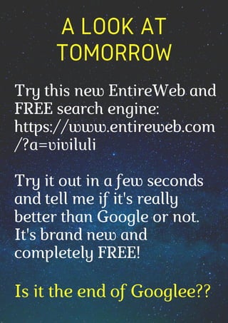 A LOOK AT
TOMORROW




Is it the end of Googlee??
Try this new EntireWeb and
FREE search engine:
https://www.entireweb.com
/?a=viviluli
Try it out in a few seconds
and tell me if it's really
better than Google or not.
It's brand new and
completely FREE!
 