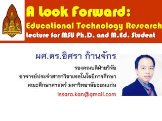 A Look Forward:
Educational Technology Research
Lecture for MSU Ph.D. and M.Ed. Student
ผศ.ดร.อิศรา ก้านจักร
รองคณบดีฝ่ายวิจัย
อาจารย์ประจาสาขาวิชาเทคโนโลยีการศึกษา
คณะศึกษาศาสตร์ มหาวิทยาลัยขอนแก่น
Issara.kan@gmail.com
 