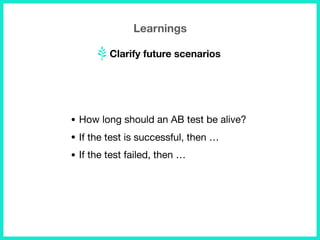 Learnings
Clarify future scenarios
• How long should an AB test be alive?

• If the test is successful, then … 

• If the test failed, then …
 