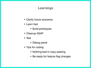 Learnings
• Clarify future scenarios

• Learn fast

• Build prototypes

• Cleanup ASAP

• Test

• Debug panel

• Tips for coding

• Nothing bad in copy-pasting

• Be ready for feature ﬂag changes
 