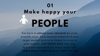You have to attract your clientele by every
possible ways. Each internet research of your
target market have to be linked in a way to
your website. LET THEM FEEL that they
found you instead of you found them, LET
THEM WHAT THEY REALLY NEED TO SEE
PEOPLE
0 1
M a k e h a p p y y o u r
 