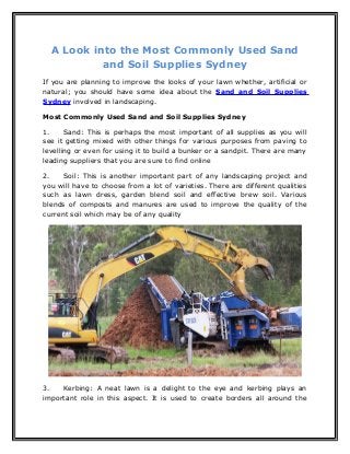 A Look into the Most Commonly Used Sand
and Soil Supplies Sydney
If you are planning to improve the looks of your lawn whether, artificial or
natural; you should have some idea about the Sand and Soil Supplies
Sydney involved in landscaping.
Most Commonly Used Sand and Soil Supplies Sydney
1. Sand: This is perhaps the most important of all supplies as you will
see it getting mixed with other things for various purposes from paving to
levelling or even for using it to build a bunker or a sandpit. There are many
leading suppliers that you are sure to find online
2. Soil: This is another important part of any landscaping project and
you will have to choose from a lot of varieties. There are different qualities
such as lawn dress, garden blend soil and effective brew soil. Various
blends of composts and manures are used to improve the quality of the
current soil which may be of any quality
3. Kerbing: A neat lawn is a delight to the eye and kerbing plays an
important role in this aspect. It is used to create borders all around the
 