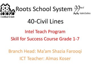 Roots School System 40-Civil Lines Intel Teach Program Skill for Success Course Grade 1-7 Branch Head: Ma’am ShaziaFarooqi ICT Teacher: Almas Koser 