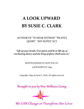 A LOOK UPWARD
BY SUSIE C. CLARK
AUTHOR OF "TO BEAR WITNESS" "PILATE'S
QUERY" "KEY NOTES" ECT.
"Lift up your heads, O ye gates; and be ye lift up, ye
everlasting doors; and the King of glory shall come in."
BOSTON BANNER OF LIGHT PUB. CO.
9 BOSWORTH ST. 1899
Copyright, 1899, by Susie C. Clark. AII rights reserved.
 