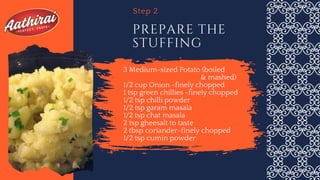 3 Medium-sized Potato (boiled
& mashed)
1/2 cup Onion -finely chopped
1 tsp green chillies -finely chopped
1/2 tsp chilli powder
1/2 tsp garam masala
1/2 tsp chat masala
2 tsp gheesalt to taste
2 tbsp coriander-finely chopped
1/2 tsp cumin powder
PREPARE THE
STUFFING
Step 2
 
