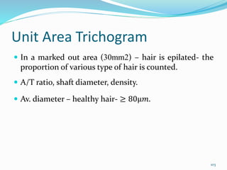Unit Area Trichogram
 In a marked out area (30mm2) – hair is epilated- the
proportion of various type of hair is counted.
 A/T ratio, shaft diameter, density.
 Av. diameter – healthy hair- ≥ 80μ𝑚.
103
 