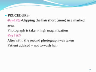  PROCEDURE-
Day 0 t(0) -Clipping the hair short (1mm) in a marked
area.
Photograph is taken- high magnification
Day 2 (t2)
After 48 h, the second photograph was taken
Patient advised – not to wash hair
106
 