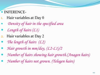  INFERENCE-
1. Hair variables at Day 0
 Density of hair in the specified area
 Length of hairs (L1)
2. Hair variables at Day 2
 The length of hairs (L2)
 Hair growth in mm/day, (L2-L1)/2
 Number of hairs showing hair growth.(Anagen hairs)
 Number of hairs not grown. (Telogen hairs)
107
 