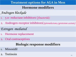 Treatment options for AGA in Men
Hormone modifiers
Androgen blockade
1. 5 α- reductase inhibitors (finasteride)
2. Androgen-receptor inhibitors(Spironolactone,cyproterone acetate)
Estrogen -mediated
1. Hormone replacement
2. Oral contraceptives
Biologic response modifiers
1. Minoxidil
2. Tretinoin 113
 