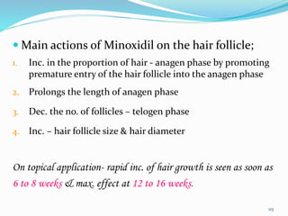  Main actions of Minoxidil on the hair follicle;
1. Inc. in the proportion of hair - anagen phase by promoting
premature entry of the hair follicle into the anagen phase
2. Prolongs the length of anagen phase
3. Dec. the no. of follicles – telogen phase
4. Inc. – hair follicle size & hair diameter
On topical application- rapid inc. of hair growth is seen as soon as
6 to 8 weeks & max. effect at 12 to 16 weeks.
115
 