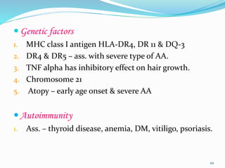  Genetic factors
1. MHC class I antigen HLA-DR4, DR 11 & DQ-3
2. DR4 & DR5 – ass. with severe type of AA.
3. TNF alpha has inhibitory effect on hair growth.
4. Chromosome 21
5. Atopy – early age onset & severe AA
 Autoimmunity
1. Ass. – thyroid disease, anemia, DM, vitiligo, psoriasis.
44
 