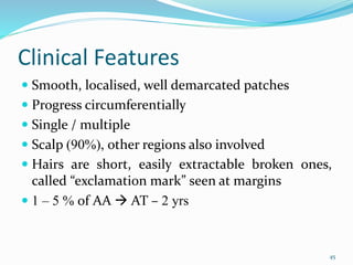 Clinical Features
 Smooth, localised, well demarcated patches
 Progress circumferentially
 Single / multiple
 Scalp (90%), other regions also involved
 Hairs are short, easily extractable broken ones,
called “exclamation mark” seen at margins
 1 – 5 % of AA  AT – 2 yrs
45
 