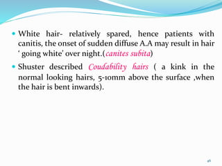  White hair- relatively spared, hence patients with
canitis, the onset of sudden diffuse A.A may result in hair
‘ going white’ over night.(canites subita)
 Shuster described Coudability hairs ( a kink in the
normal looking hairs, 5-10mm above the surface ,when
the hair is bent inwards).
46
 