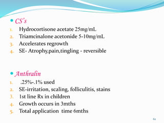  CS’s
1. Hydrocortisone acetate 25mg/mL
2. Triamcinalone acetonide 5-10mg/mL
3. Accelerates regrowth
4. SE- Atrophy,pain,tingling - reversible
 Anthralin
1. .25%-.1% used
2. SE-irritation, scaling, folliculitis, stains
3. 1st line Rx in children
4. Growth occurs in 3mths
5. Total application time 6mths
62
 