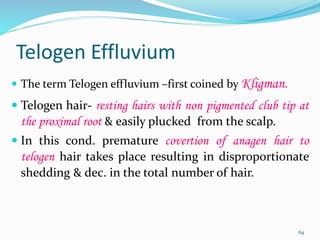 Telogen Effluvium
 The term Telogen effluvium –first coined by Kligman.
 Telogen hair- resting hairs with non pigmented club tip at
the proximal root & easily plucked from the scalp.
 In this cond. premature covertion of anagen hair to
telogen hair takes place resulting in disproportionate
shedding & dec. in the total number of hair.
64
 