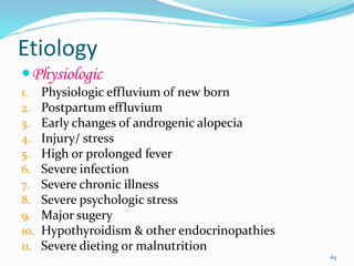 Etiology
Physiologic
1. Physiologic effluvium of new born
2. Postpartum effluvium
3. Early changes of androgenic alopecia
4. Injury/ stress
5. High or prolonged fever
6. Severe infection
7. Severe chronic illness
8. Severe psychologic stress
9. Major sugery
10. Hypothyroidism & other endocrinopathies
11. Severe dieting or malnutrition
65
 