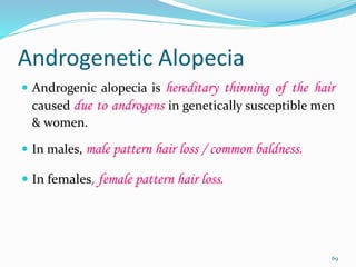 Androgenetic Alopecia
 Androgenic alopecia is hereditary thinning of the hair
caused due to androgens in genetically susceptible men
& women.
 In males, male pattern hair loss / common baldness.
 In females, female pattern hair loss.
69
 