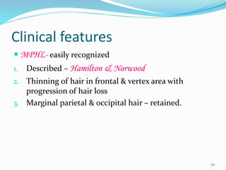 Clinical features
 MPHL- easily recognized
1. Described – Hamilton & Norwood
2. Thinning of hair in frontal & vertex area with
progression of hair loss
3. Marginal parietal & occipital hair – retained.
70
 